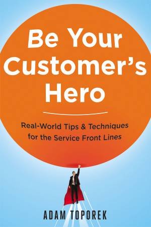 Be Your Customer's Hero: Real-World Tips & Techniques For The Service Front Lines by Adam Toporek