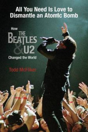 All You Need Is Love To Dismantle An Atomic Bomb: How The Beatles & U2 Changed The World by Todd McFliker