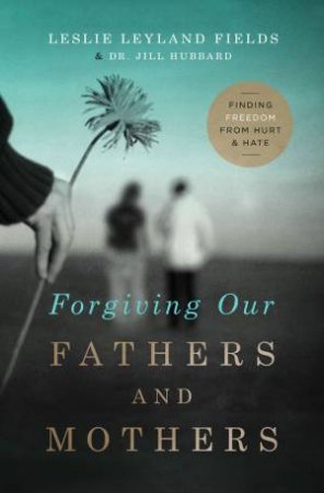 Forgiving Our Fathers and Mothers: Finding Freedom from Hurt and Hate by Jill Hubbard & Leslie Leyland Fields