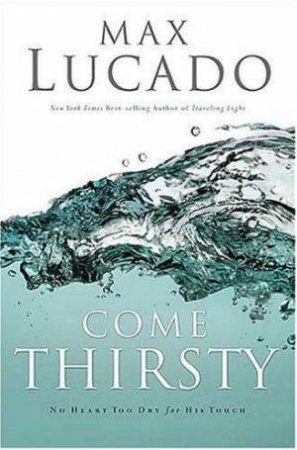 Come Thirsty: No Heart Too Dry For His Touch by Max Lucado