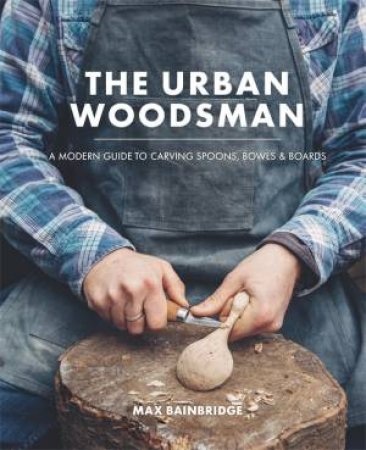 The Urban Woodsman: A Modern Guide To Carving Spoons, Bowls And Boards by Max Bainbridge