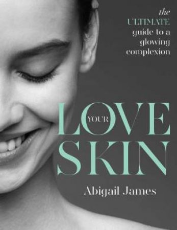 Love Your Skin: The Ultimate Guide To A Glowing Complexion by Abigail James