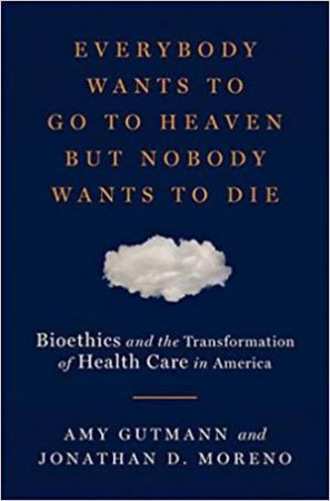 Everybody Wants To Go To Heaven But Nobody Wants To Die: Bioethics And The Transformation Of Health Care In America by Amy Gutmann & Jonathan D. Moreno