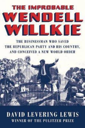 The Improbable Wendell Willkie: the Businessman Who Saved the Republican Party and His Country, and Concieved a New World Order by David Levering Lewis