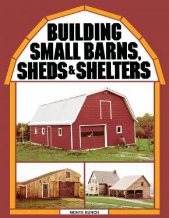 Building Small Barns, Sheds and Shelters by MONTE BURCH