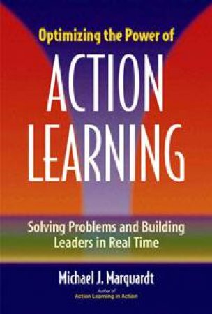 Optimizing The Power of Action Learning: Solving Problems and Building Leaders in Real Time by Michael J Marquardt