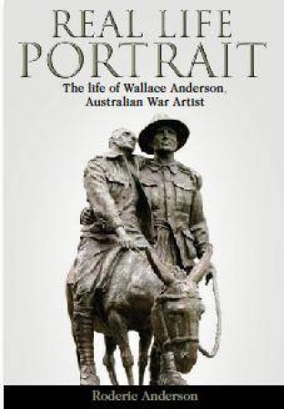 Real Life Portrait: The Life Of Wallace Anderson, Australian War Artist by Roderic Anderson 