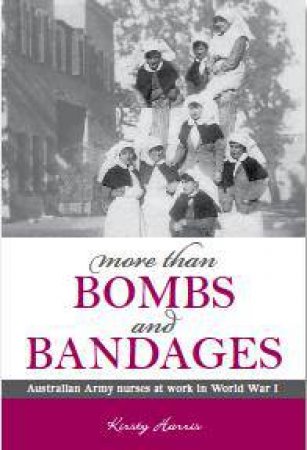 More Than Bombs and Bandages - Australian Army Nurses at Work in World War 1 by Kirsty Harris