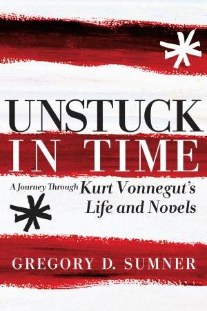 Unstuck In Time: A Journey through Kurt Vonnegut's Life and Novels by Gregory D Sumner