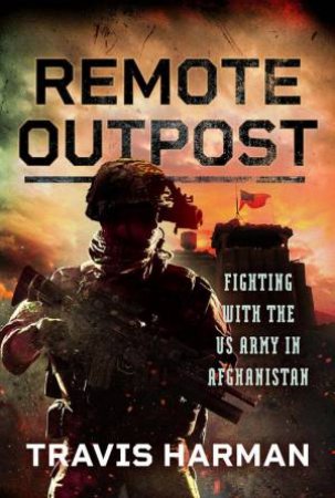 Remote Outpost: Fighting with the US Army in Afghanistan by TRAVIS HARMAN