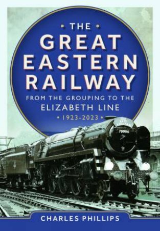 Great Eastern Railway - From the Grouping to the Elizabeth Line 1923-2023 by CHARLES PHILLIPS