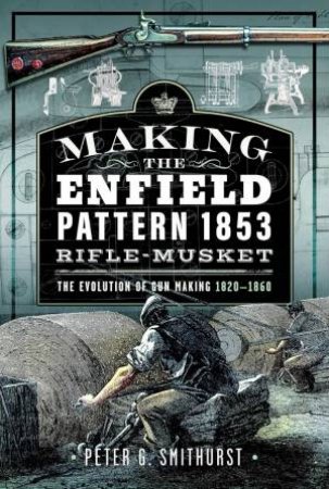 Making the Enfield Pattern 1853 Rifle-Musket: The Evolution of Gun Making, 1820-1860 by PETER G. SMITHURST