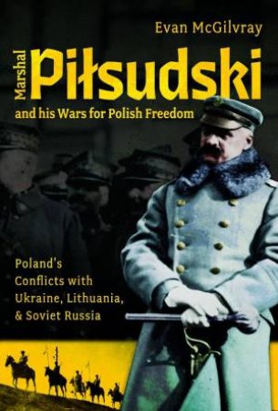 Marshal Pilsudski and his Wars for Polish Freedom: Poland's Conflicts with Ukraine, Lithuania and Soviet Russia by EVAN MCGILVRAY