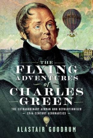 Flying Adventures of Charles Green: The Extraordinary Airman who Revolutionised 19th Century Aeronautics by ALASTAIR GOODRUM