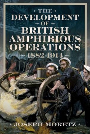 Development of British Amphibious Operations 1882-1914 by JOSEPH MORETZ
