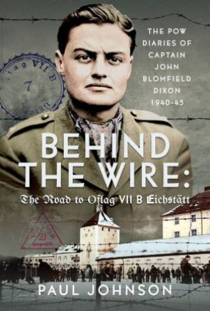 Behind the Wire: The Road to Oflag VIIB Eichstatt: The PoW Diaries of Captain John Blomfield Dixon, 1940-45 by PAUL JOHNSON