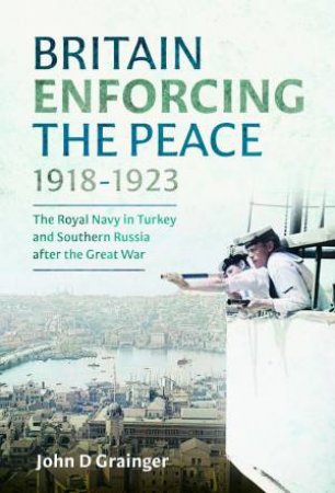 Britain Enforcing the Peace, 1918-1923: The Royal Navy in Turkey and Southern Russia after the Great War by JOHN D. GRAINGER
