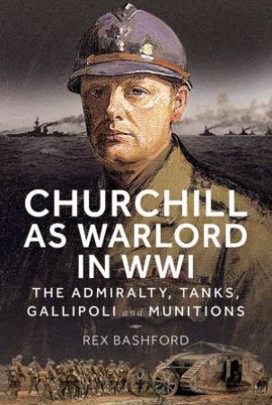 Churchill as Warlord in WWI: The Admiralty, Tanks, Gallipoli and Munitions by REX BASHFORD