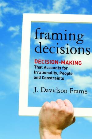 Framing Decisions: Decision Making That Accounts For Irrationality, People, And Constraints by Frame