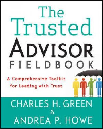 The Trusted Advisor Fieldbook: A Comprehensive ToolKit for Leading with Trust by Charles H. Green & Andrea P. Howe 