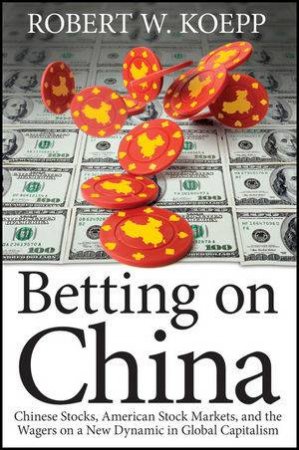 Betting on China: Chinese Stocks, American Stock Markets, and the Wagers on a New Dynamic in Global Capitalism by Robert W. Koepp