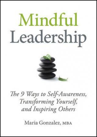 Mindful Leadership: The 9 Ways to Self-awareness, Transforming Yourself, and Inspiring Others by Maria Gonzalez