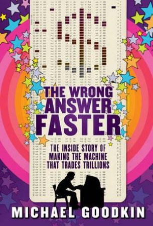 The Wrong Answer Faster: The Inside Story of Making the Machine That Trades Trillions by Michael Goodkin