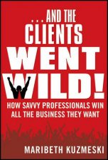 And the Clients Went Wild  How Savvy Professionals Win All the Business They Want