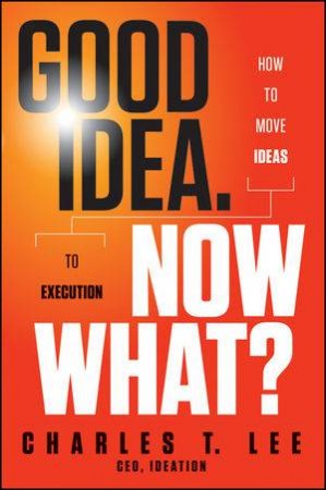 Good Idea. Now What?: How to Move Ideas to Execution by Charles T. Lee