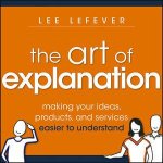 The Art Of Explanation Making Your Ideas Products And Services Easier To Understand