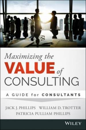 Maximizing the Value of Consulting by Jack J. Phillips & William Trotter