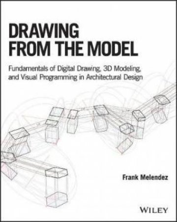 Drawing From The Model: Fundamentals Of Digital Drawing, 3D Modeling, And Visual Programming In Architectural Design by Frank Melendez