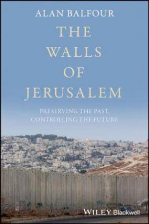 The Walls Of Jerusalem: Preserving The Past, Controlling The Future by Alan Balfour