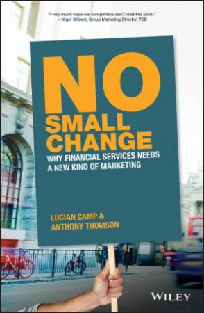 No Small Change: Why Financial Services Needs A New Kind Of Marketing by Anthony Thomson & Lucian Camp