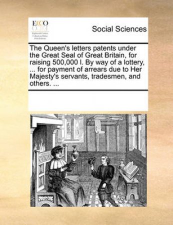 The Queen's Letters Patents Under the Great Seal of Great Britain, for Raising 500,000 L. by Way of a Lottery, ... for Payment of Arrears Due to Her Majesty's Servants, Tradesmen, and Others. by Multiple Contributors
