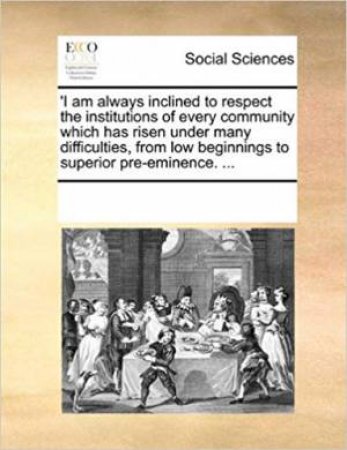 'I Am Always Inclined To Respect The Institutions Of Every Community Which Has Risen Under Many Difficulties, From Low Beginnings To Superior Pre-Eminence. ... by Multiple Contributors