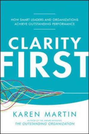 Clarity First: How Smart Leaders and Organizations Achieve Outstanding Performance by Karen Martin
