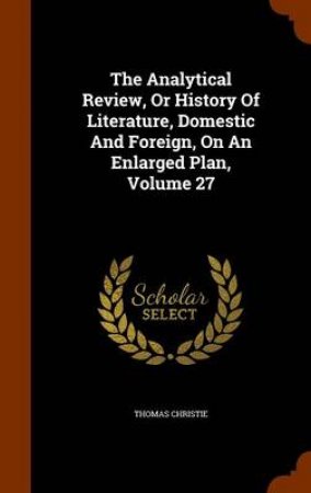 The Analytical Review, or History of Literature, Domestic and Foreign, on an Enlarged Plan, Volume 27 by Thomas Christie