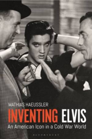 Inventing Elvis: An American Icon In A Cold War World by Mathias Haeussler