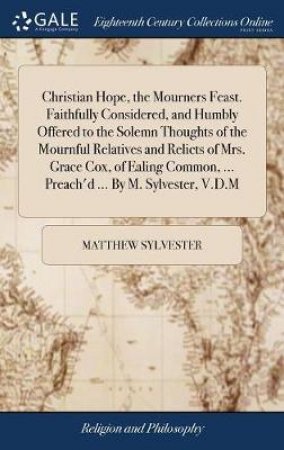 Christian Hope, the Mourners Feast. Faithfully Considered, and Humbly Offered to the Solemn Thoughts of the Mournful Relatives and Relicts of Mrs. Grace Cox, of Ealing Common, ... Preach'd ... by M. Sylvester, V.D.M by Matthew Sylvester