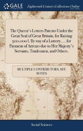 The Queen's Letters Patents Under the Great Seal of Great Britain, for Raising 500,000 L. by Way of a Lottery, ... for Payment of Arrears Due to Her Majesty's Servants, Tradesmen, and Others. by Multiple Contributors