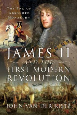 James II And The First Modern Revolution: The End Of Absolute Monarchy by John Van Der Kiste