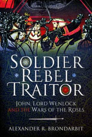 Soldier, Rebel, Traitor: John, Lord Wemlock And The Wars Of The Roses by Alexander R. Brondarbit
