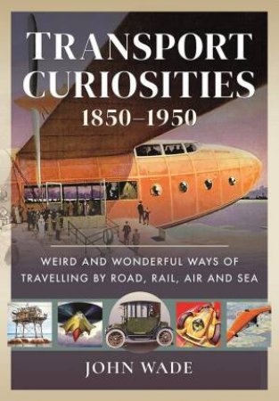 Transport Curiosities, 1850-1950: Weird And Wonderful Ways Of Travelling By Road, Rail, Air And Sea by John Wade