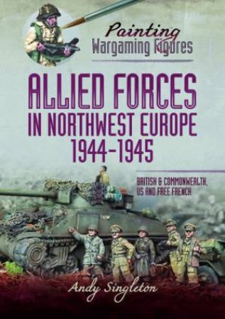 Painting Wargaming Figures - Allied Forces In Northwest Europe, 1944-45: British And Commonwealth, US And Free French by Andy Singleton