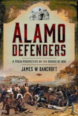 Alamo Defenders: A Fresh Perspective on the Heroes of 1836 by JAMES W. BANCROFT