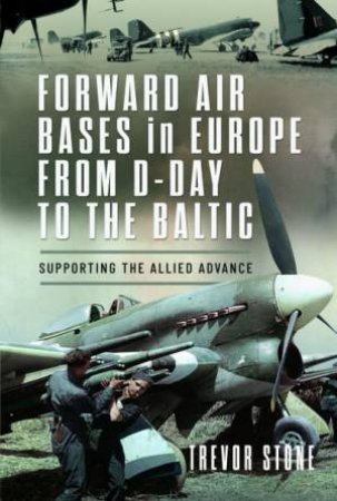 Forward Air Bases in Europe from D-Day to the Baltic: Supporting the Allied Advance by TREVOR STONE