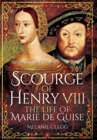 Scourge Of Henry VIII: The Life Of Marie De Guise by Melanie Clegg