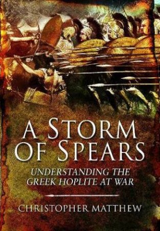 A Storm Of Spears: Understanding The Greek Hoplite At War by Christopher Matthew