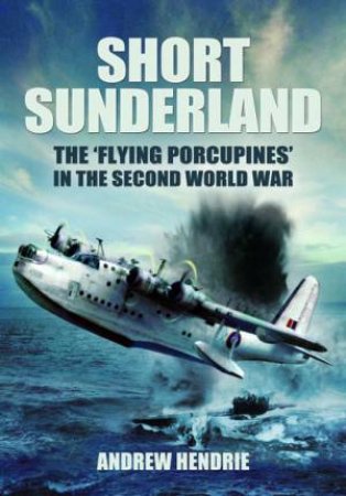 Short Sunderland: The 'Flying Porcupines' In The Second World War by Andrew Hendrie